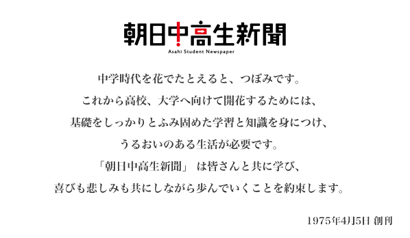 中学時代を花でたとえると、つぼみです。これから高校、大学へ向けて開花するためには、基礎をしっかりとふみ固めた学習と知識を身につけ、うるおいのある生活が必要です。「朝日中高生新聞」 は皆さんと共に学び、 喜びも悲しみも共にしながら歩んでいくことを約束します。