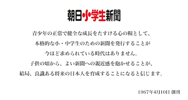 青少年の正常で健全な成長をたすける心の糧として、本格的な小・中学生のための新聞を発行することが今ほど求められている時代はありません。子供の頃から、よい新聞への親近感を抱かせることが、結局、良識ある将来の日本人を育成することになると信じます。